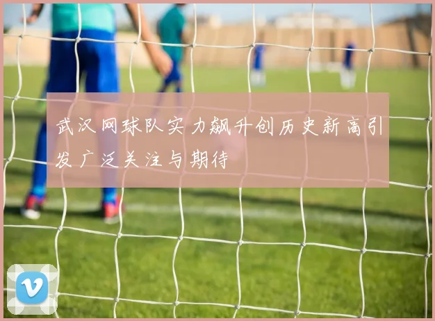 武汉网球队实力飙升创历史新高引发广泛关注与期待