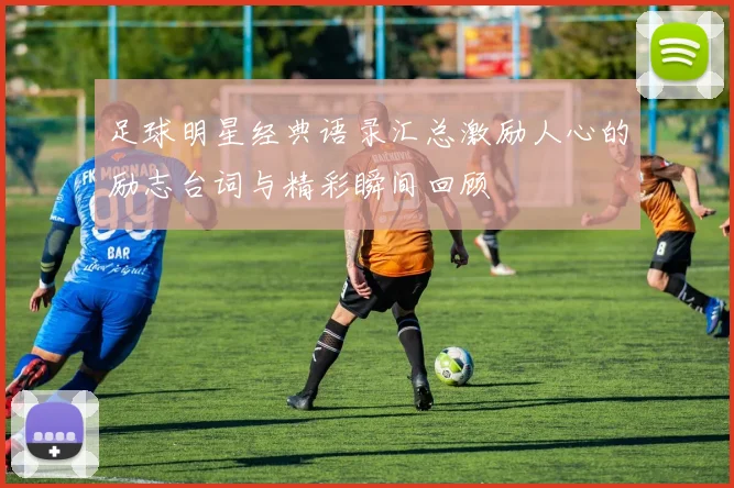 足球明星经典语录汇总激励人心的励志台词与精彩瞬间回顾