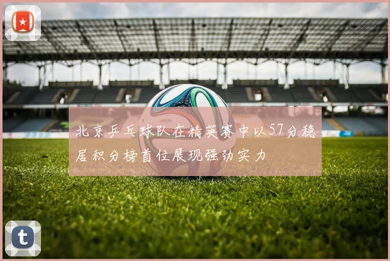 北京乒乓球队在精英赛中以57分稳居积分榜首位展现强劲实力