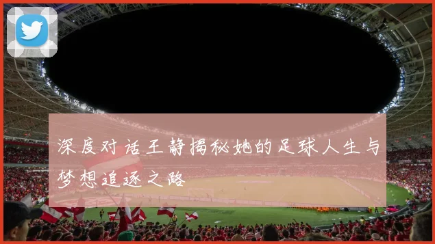 深度对话王静揭秘她的足球人生与梦想追逐之路