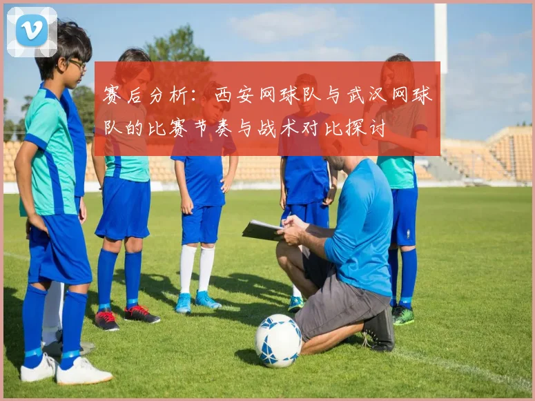 赛后分析：西安网球队与武汉网球队的比赛节奏与战术对比探讨