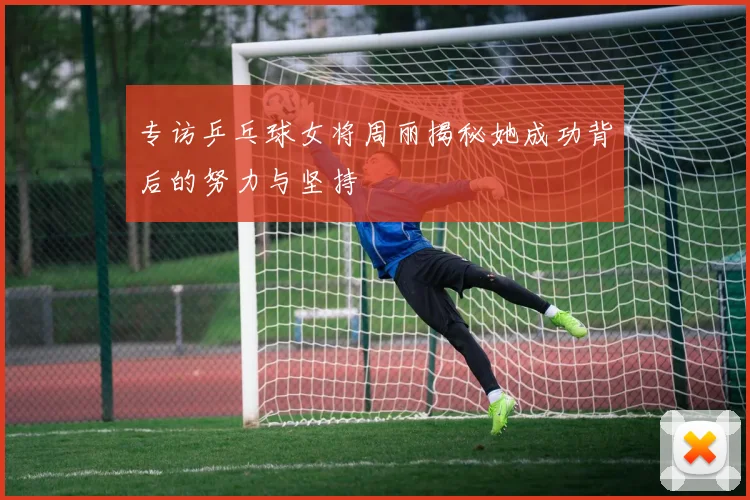 专访乒乓球女将周丽揭秘她成功背后的努力与坚持