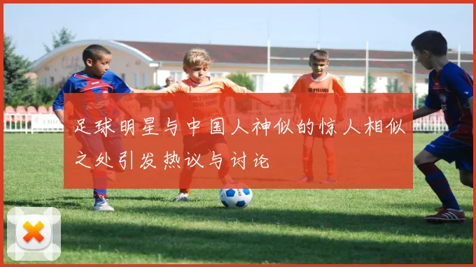 足球明星与中国人神似的惊人相似之处引发热议与讨论