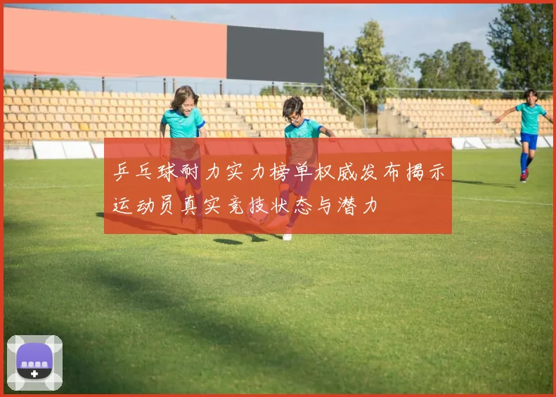 乒乓球耐力实力榜单权威发布揭示运动员真实竞技状态与潜力