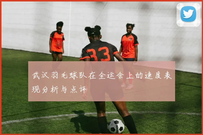 武汉羽毛球队在全运会上的速度表现分析与点评