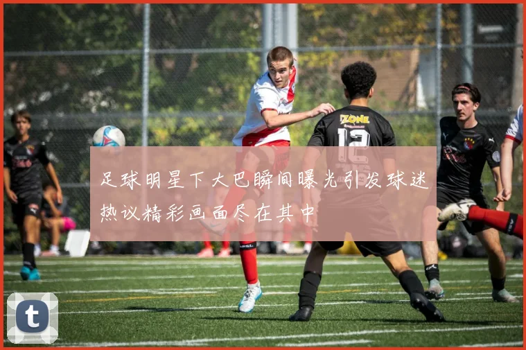 足球明星下大巴瞬间曝光引发球迷热议精彩画面尽在其中