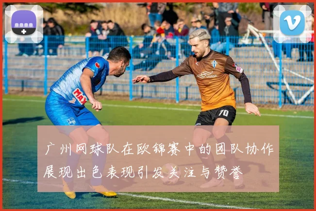 广州网球队在欧锦赛中的团队协作展现出色表现引发关注与赞誉