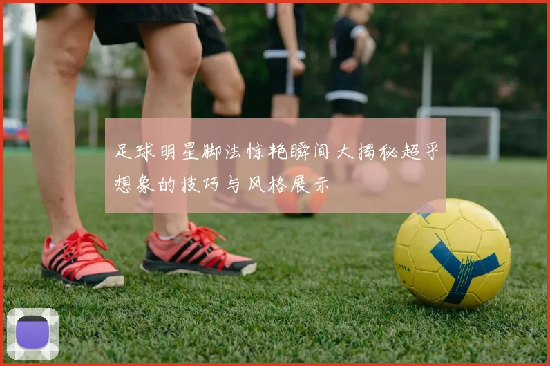 足球明星脚法惊艳瞬间大揭秘超乎想象的技巧与风格展示