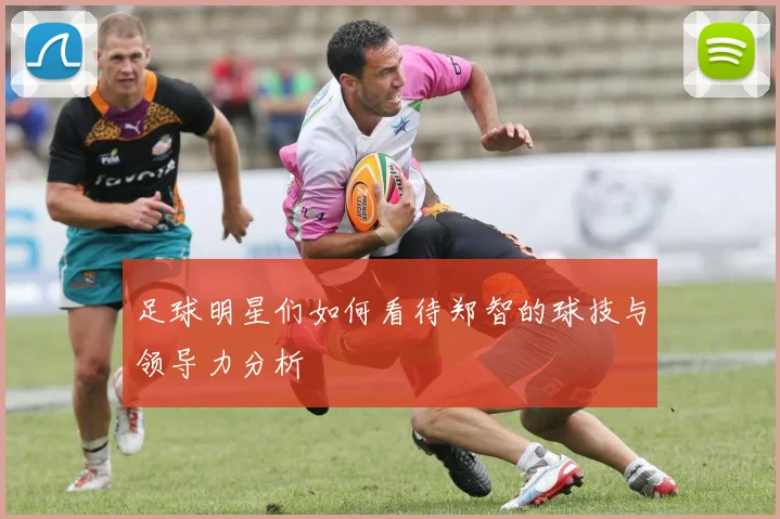 足球明星们如何看待郑智的球技与领导力分析