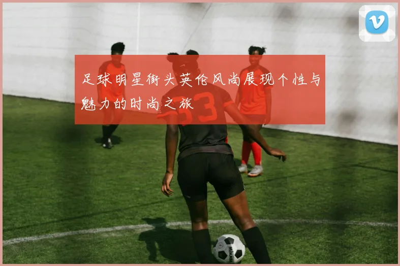 足球明星街头英伦风尚展现个性与魅力的时尚之旅