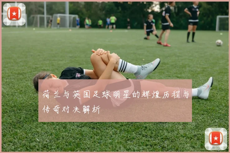 荷兰与英国足球明星的辉煌历程与传奇对决解析