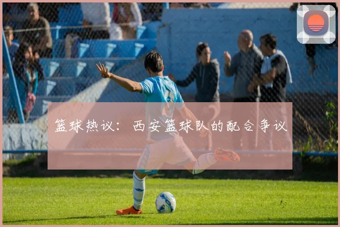 篮球热议：西安篮球队的配合争议