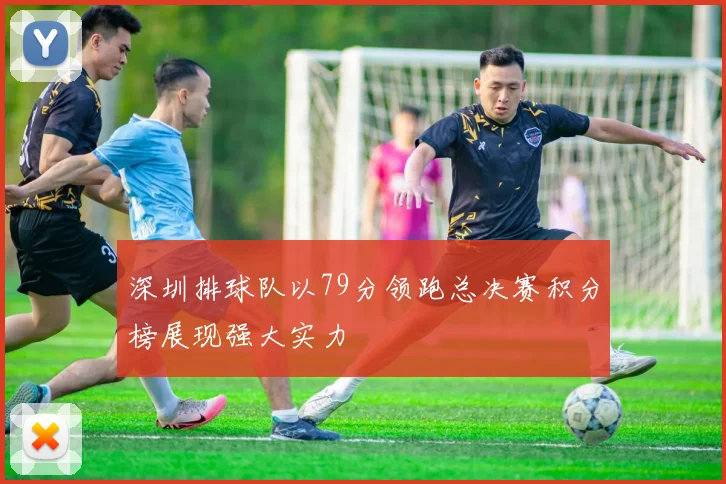 深圳排球队以79分领跑总决赛积分榜展现强大实力