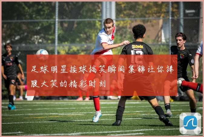 足球明星接球搞笑瞬间集锦让你捧腹大笑的精彩时刻