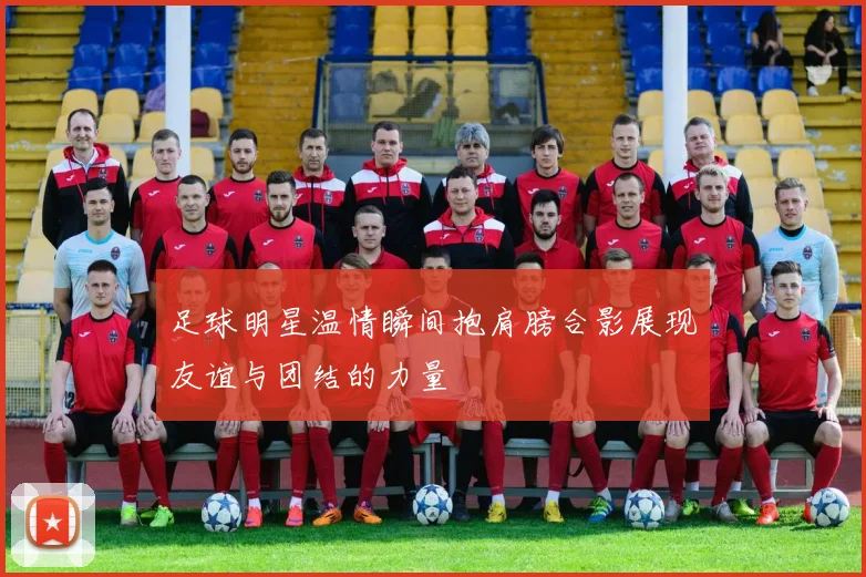 足球明星温情瞬间抱肩膀合影展现友谊与团结的力量