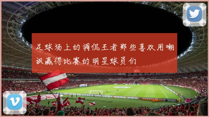 足球场上的调侃王者那些喜欢用嘲讽赢得比赛的明星球员们