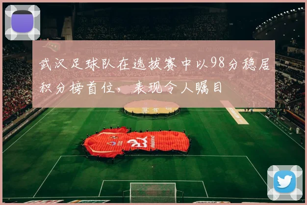 武汉足球队在选拔赛中以98分稳居积分榜首位，表现令人瞩目