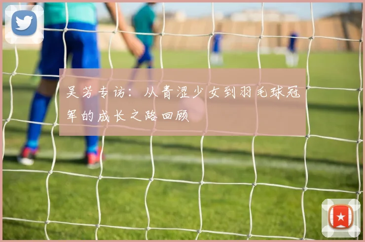 吴芳专访：从青涩少女到羽毛球冠军的成长之路回顾