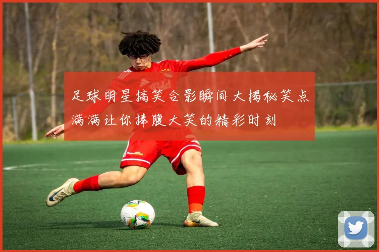 足球明星搞笑合影瞬间大揭秘笑点满满让你捧腹大笑的精彩时刻