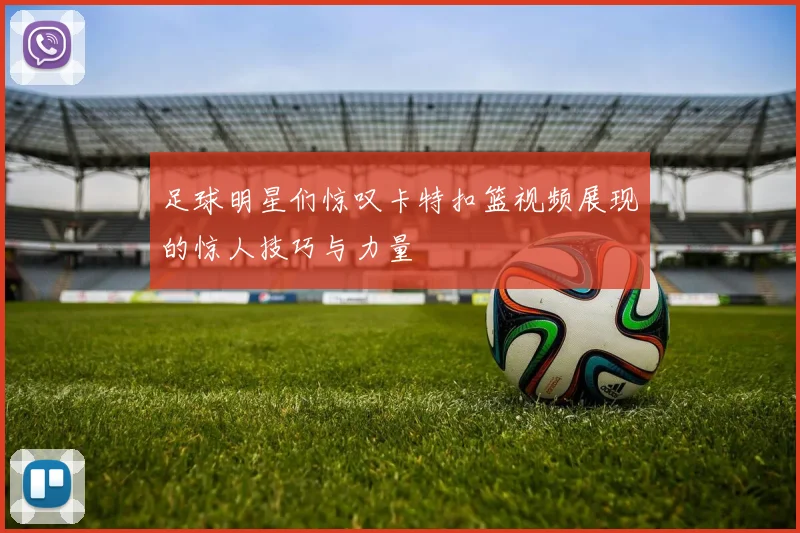 足球明星们惊叹卡特扣篮视频展现的惊人技巧与力量