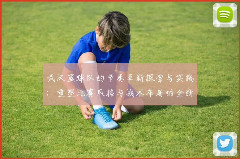 武汉篮球队的节奏革新探索与实践：重塑比赛风格与战术布局的全新篇章