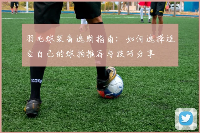 羽毛球装备选购指南：如何选择适合自己的球拍推荐与技巧分享