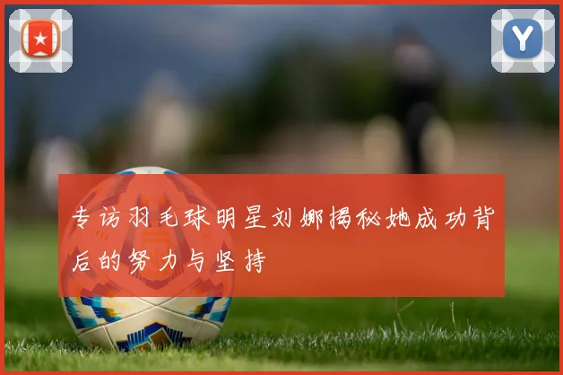 专访羽毛球明星刘娜揭秘她成功背后的努力与坚持