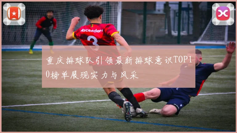 重庆排球队引领最新排球意识TOP10榜单展现实力与风采