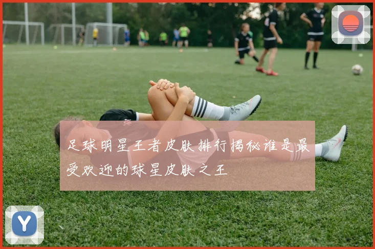 足球明星王者皮肤排行揭秘谁是最受欢迎的球星皮肤之王