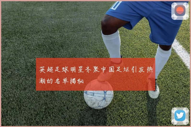 英超足球明星齐聚中国足坛引发热潮的名单揭秘