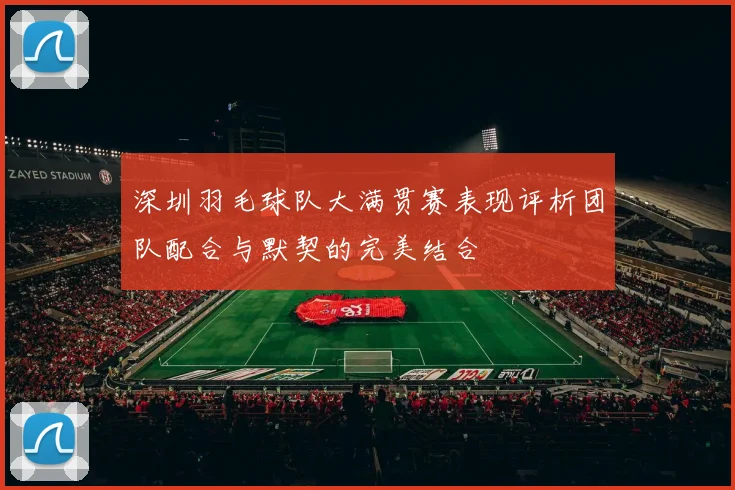 深圳羽毛球队大满贯赛表现评析团队配合与默契的完美结合