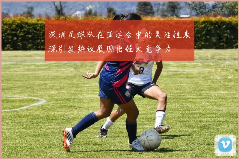 深圳足球队在亚运会中的灵活性表现引发热议展现出强大竞争力