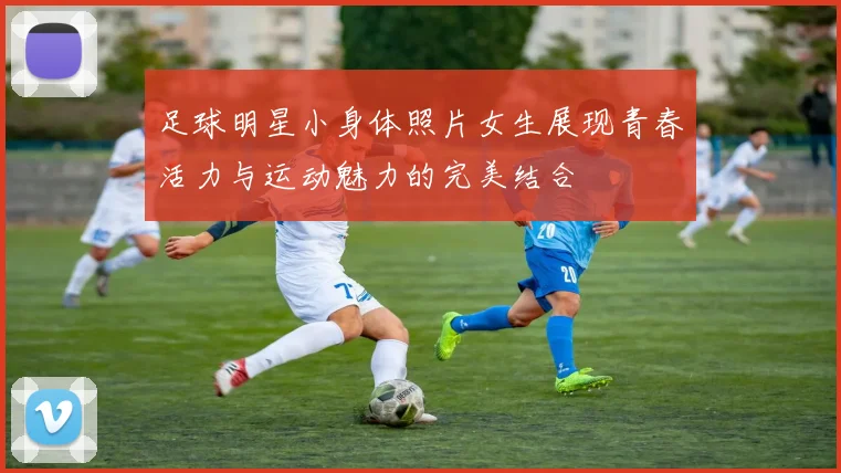 足球明星小身体照片女生展现青春活力与运动魅力的完美结合