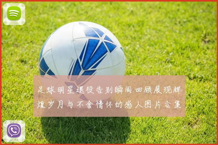 足球明星退役告别瞬间回顾展现辉煌岁月与不舍情怀的感人图片合集