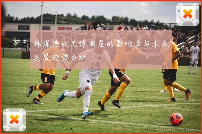 韩媒热议足球明星的影响力与未来发展趋势分析