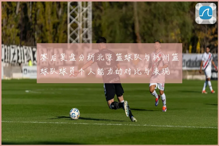 赛后复盘分析北京篮球队与杭州篮球队球员个人能力的对比与表现