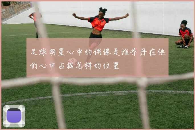 足球明星心中的偶像是谁乔丹在他们心中占据怎样的位置