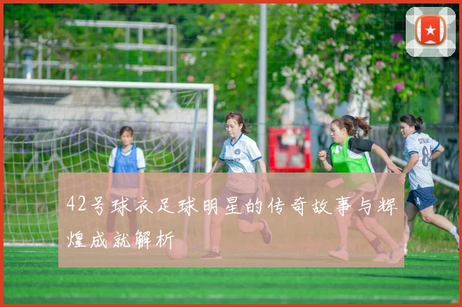 42号球衣足球明星的传奇故事与辉煌成就解析