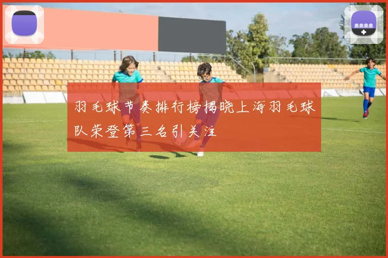 羽毛球节奏排行榜揭晓上海羽毛球队荣登第三名引关注