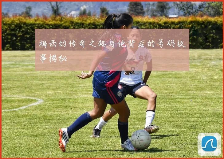 梅西的传奇之路与他背后的号码故事揭秘