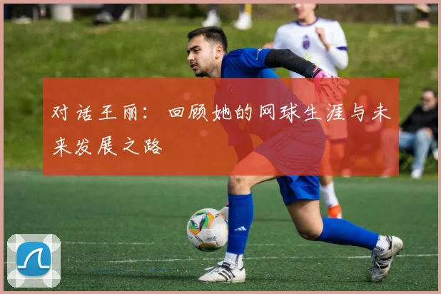 对话王丽：回顾她的网球生涯与未来发展之路