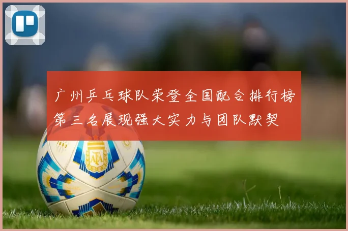 广州乒乓球队荣登全国配合排行榜第三名展现强大实力与团队默契