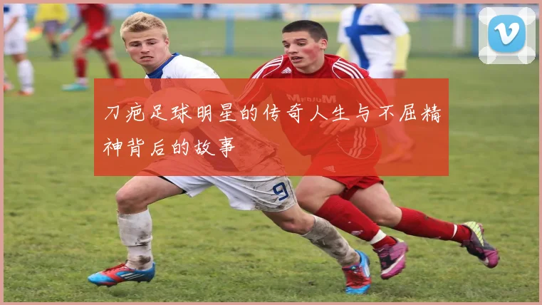 刀疤足球明星的传奇人生与不屈精神背后的故事